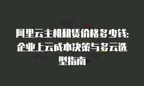 阿里云主机租赁价格多少钱：企业上云成本决策与多云选型指南