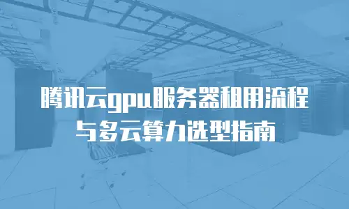腾讯云gpu服务器租用流程与多云算力选型指南