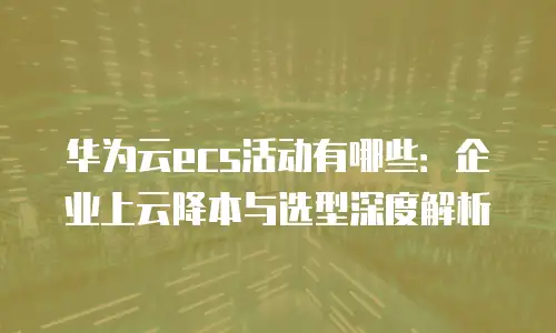 华为云ecs活动有哪些：企业上云降本与选型深度解析