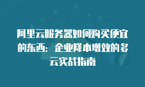 阿里云服务器如何购买便宜的东西：企业降本增效的多云实战指南