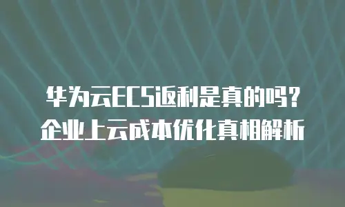 华为云ECS返利是真的吗？企业上云成本优化真相解析