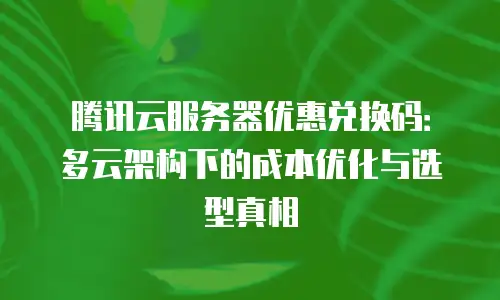 腾讯云服务器优惠兑换码：多云架构下的成本优化与选型真相