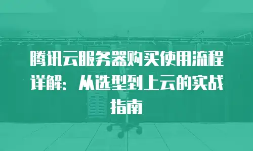 腾讯云服务器购买使用流程详解：从选型到上云的实战指南