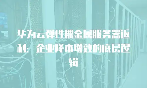 华为云弹性裸金属服务器返利：企业降本增效的底层逻辑