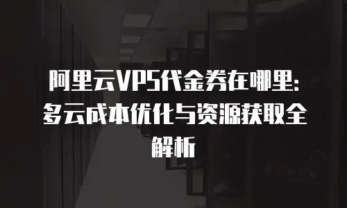 阿里云VPS代金券在哪里：多云成本优化与资源获取全解析