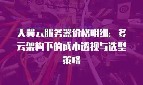 天翼云服务器价格明细：多云架构下的成本透视与选型策略