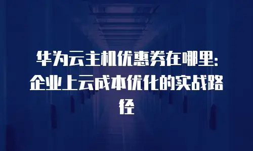华为云主机优惠券在哪里：企业上云成本优化的实战路径