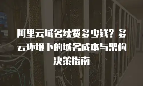 阿里云域名续费多少钱？多云环境下的域名成本与架构决策指南
