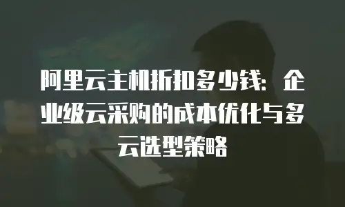 阿里云主机折扣多少钱：企业级云采购的成本优化与多云选型策略