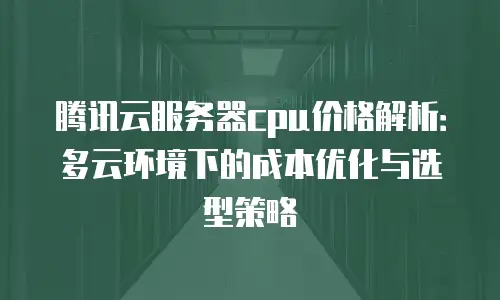 腾讯云服务器cpu价格解析：多云环境下的成本优化与选型策略