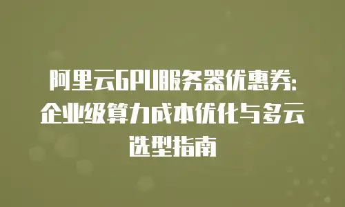 阿里云GPU服务器优惠券：企业级算力成本优化与多云选型指南