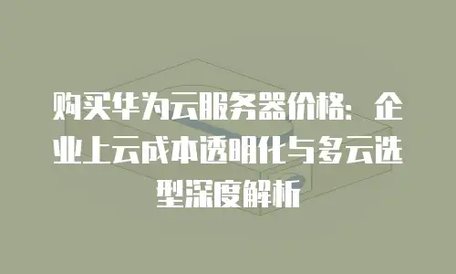 购买华为云服务器价格：企业上云成本透明化与多云选型深度解析