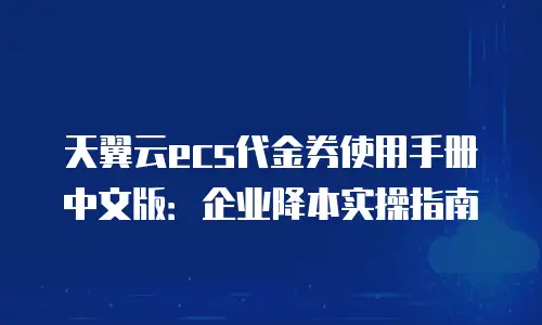天翼云ecs代金券使用手册中文版：企业降本实操指南