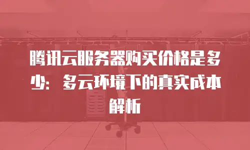 腾讯云服务器购买价格是多少：多云环境下的真实成本解析