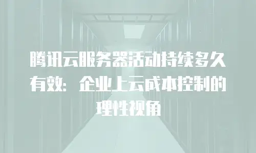 腾讯云服务器活动持续多久有效：企业上云成本控制的理性视角
