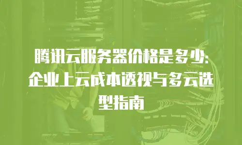 腾讯云服务器价格是多少：企业上云成本透视与多云选型指南