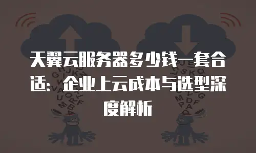 天翼云服务器多少钱一套合适：企业上云成本与选型深度解析