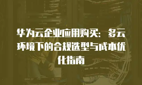 华为云企业应用购买：多云环境下的合规选型与成本优化指南