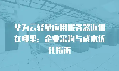 华为云轻量应用服务器返佣在哪里：企业采购与成本优化指南