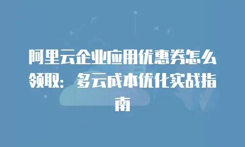阿里云企业应用优惠券怎么领取：多云成本优化实战指南
