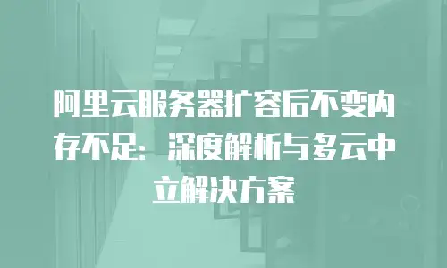 阿里云服务器扩容后不变内存不足：深度解析与多云中立解决方案