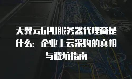 天翼云GPU服务器代理商是什么：企业上云采购的真相与避坑指南