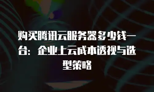 购买腾讯云服务器多少钱一台：企业上云成本透视与选型策略