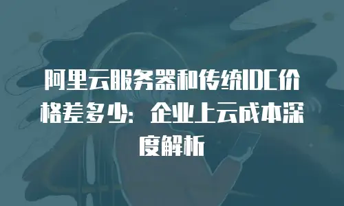 阿里云服务器和传统IDC价格差多少：企业上云成本深度解析