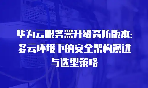 华为云服务器升级高防版本：多云环境下的安全架构演进与选型策略