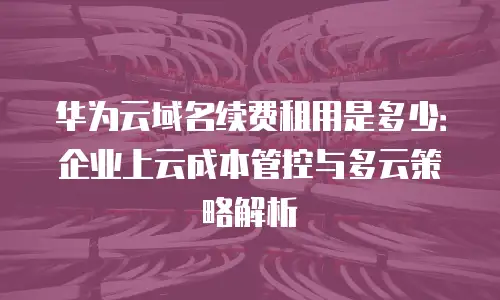 华为云域名续费租用是多少：企业上云成本管控与多云策略解析