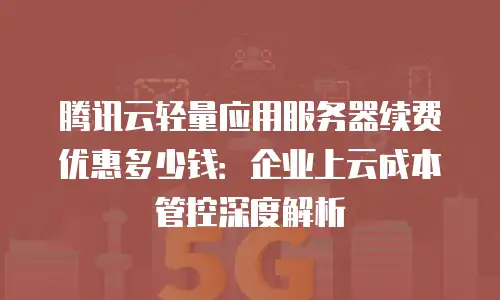 腾讯云轻量应用服务器续费优惠多少钱：企业上云成本管控深度解析