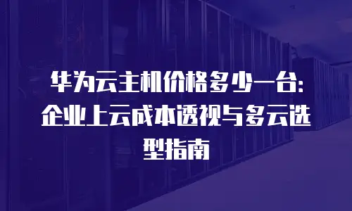华为云主机价格多少一台：企业上云成本透视与多云选型指南