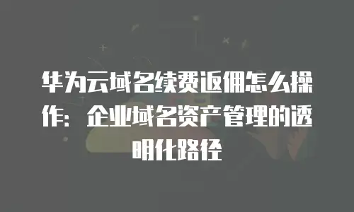 华为云域名续费返佣怎么操作：企业域名资产管理的透明化路径