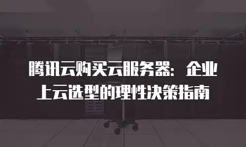 腾讯云购买云服务器：企业上云选型的理性决策指南