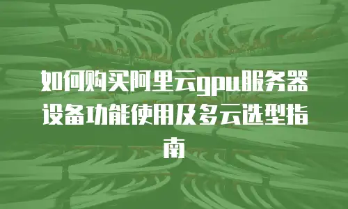 如何购买阿里云gpu服务器设备功能使用及多云选型指南