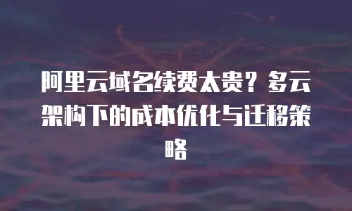 阿里云域名续费太贵？多云架构下的成本优化与迁移策略