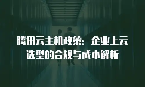 腾讯云主机政策：企业上云选型的合规与成本解析