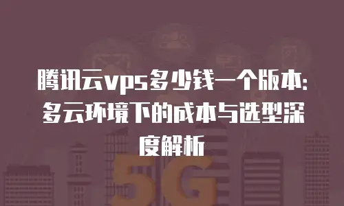 腾讯云vps多少钱一个版本：多云环境下的成本与选型深度解析