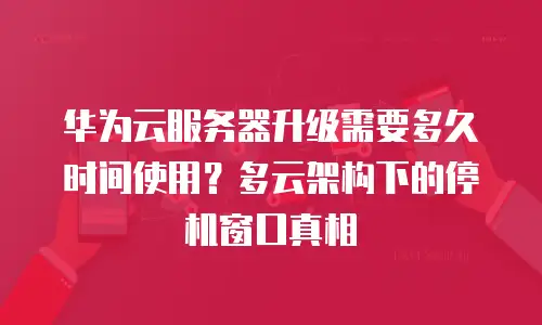 华为云服务器升级需要多久时间使用？多云架构下的停机窗口真相