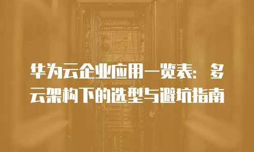 华为云企业应用一览表：多云架构下的选型与避坑指南