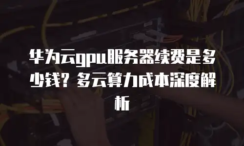 华为云gpu服务器续费是多少钱？多云算力成本深度解析