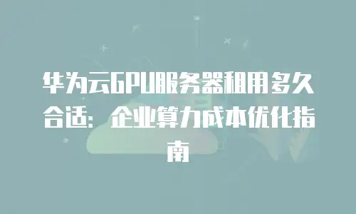 华为云GPU服务器租用多久合适：企业算力成本优化指南