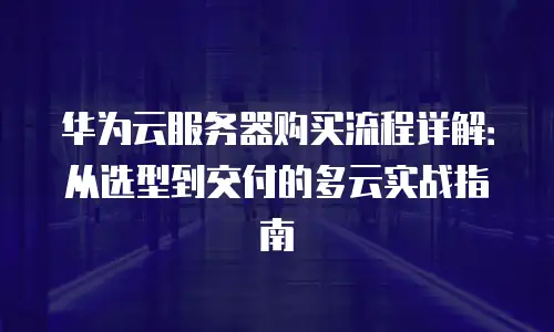 华为云服务器购买流程详解：从选型到交付的多云实战指南