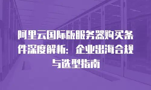 阿里云国际版服务器购买条件深度解析：企业出海合规与选型指南