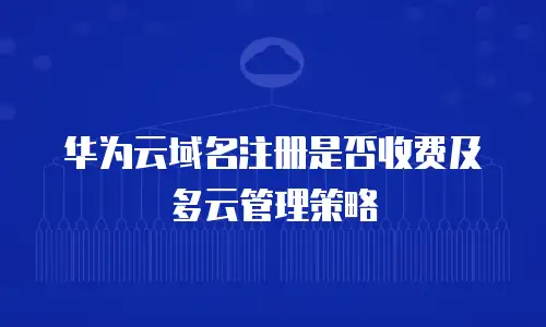 华为云域名注册是否收费及多云管理策略