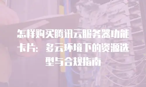 怎样购买腾讯云服务器功能卡片：多云环境下的资源选型与合规指南