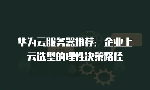 华为云服务器推荐：企业上云选型的理性决策路径