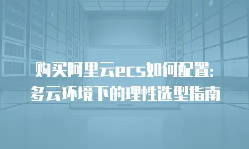 购买阿里云ecs如何配置：多云环境下的理性选型指南