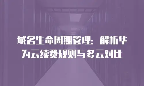 域名生命周期管理：解析华为云续费规则与多云对比