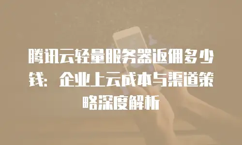 腾讯云轻量服务器返佣多少钱：企业上云成本与渠道策略深度解析